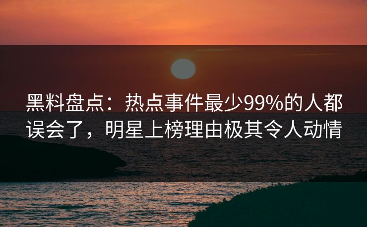 黑料盘点：热点事件最少99%的人都误会了，明星上榜理由极其令人动情
