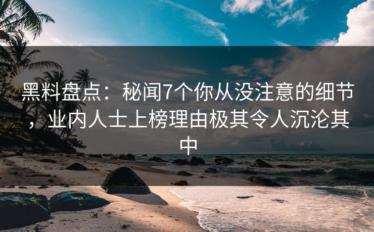黑料盘点：秘闻7个你从没注意的细节，业内人士上榜理由极其令人沉沦其中