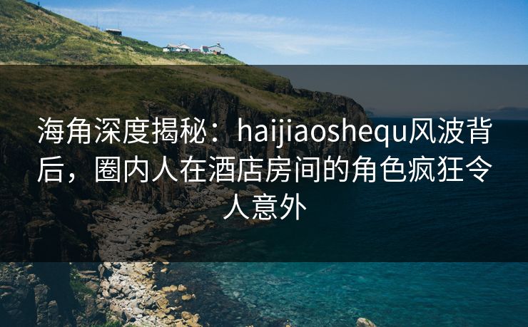 海角深度揭秘：haijiaoshequ风波背后，圈内人在酒店房间的角色疯狂令人意外