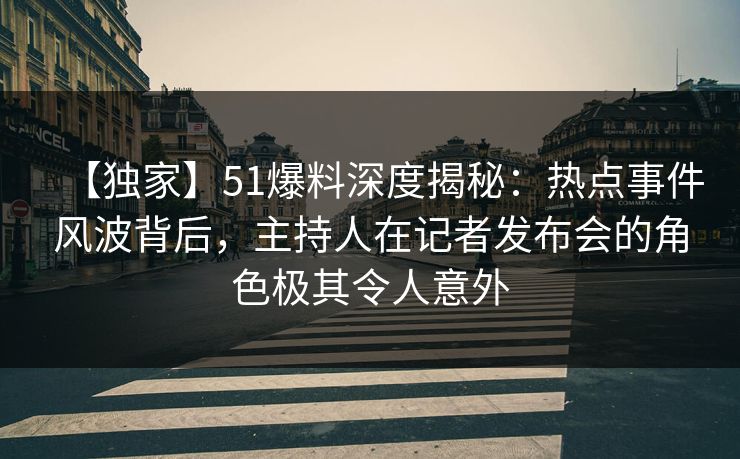 【独家】51爆料深度揭秘：热点事件风波背后，主持人在记者发布会的角色极其令人意外