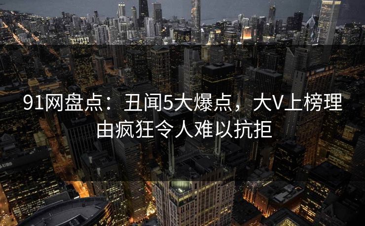 91网盘点：丑闻5大爆点，大V上榜理由疯狂令人难以抗拒