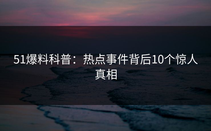 51爆料科普：热点事件背后10个惊人真相