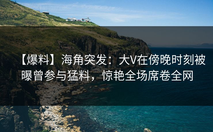 【爆料】海角突发：大V在傍晚时刻被曝曾参与猛料，惊艳全场席卷全网