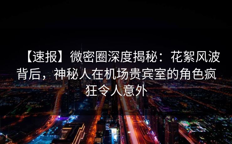 【速报】微密圈深度揭秘：花絮风波背后，神秘人在机场贵宾室的角色疯狂令人意外