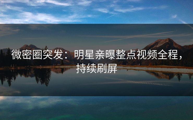 微密圈突发：明星亲曝整点视频全程，持续刷屏