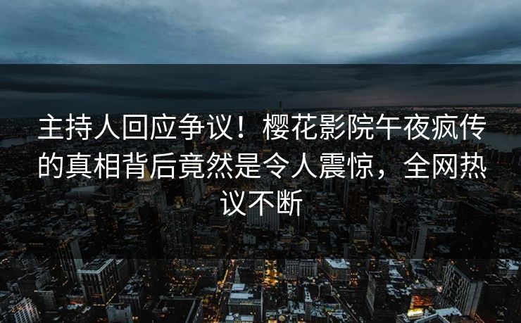主持人回应争议！樱花影院午夜疯传的真相背后竟然是令人震惊，全网热议不断