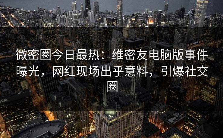 微密圈今日最热：维密友电脑版事件曝光，网红现场出乎意料，引爆社交圈