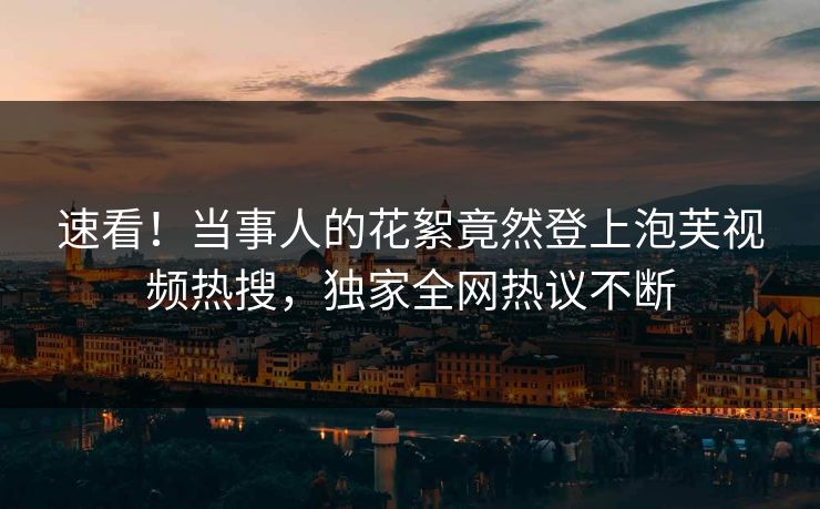 速看！当事人的花絮竟然登上泡芙视频热搜，独家全网热议不断