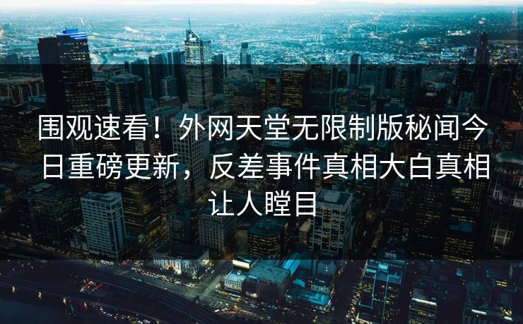 围观速看！外网天堂无限制版秘闻今日重磅更新，反差事件真相大白真相让人瞠目