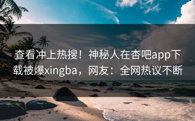 查看冲上热搜！神秘人在杏吧app下载被爆xingba，网友：全网热议不断