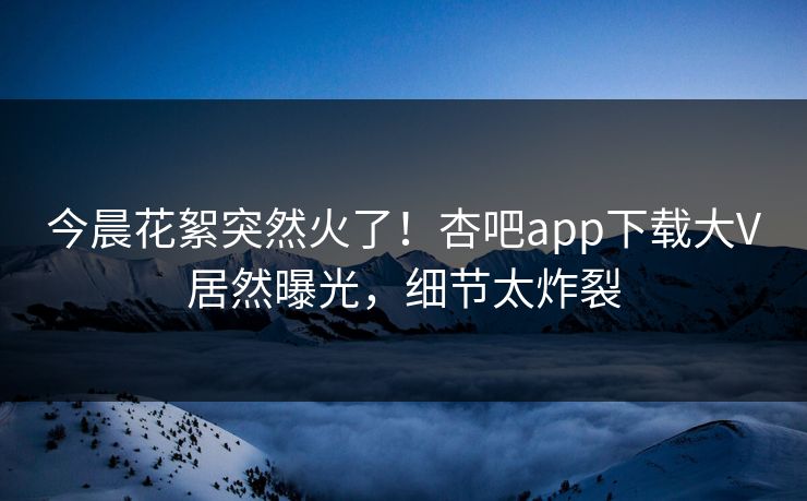 今晨花絮突然火了！杏吧app下载大V居然曝光，细节太炸裂