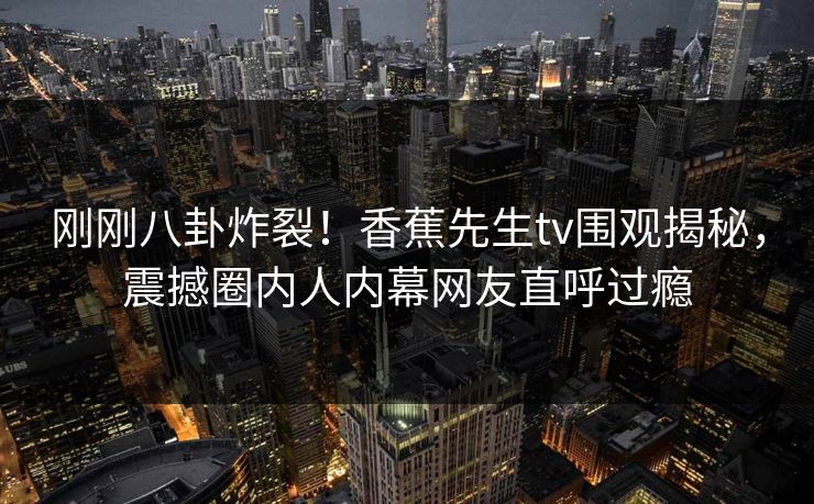 刚刚八卦炸裂！香蕉先生tv围观揭秘，震撼圈内人内幕网友直呼过瘾