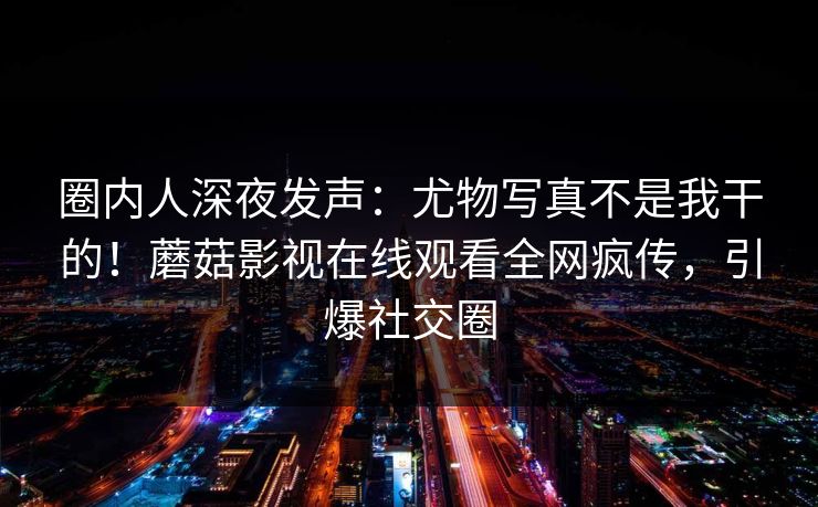 圈内人深夜发声：尤物写真不是我干的！蘑菇影视在线观看全网疯传，引爆社交圈