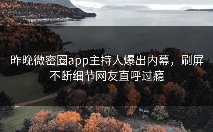 昨晚微密圈app主持人爆出内幕，刷屏不断细节网友直呼过瘾
