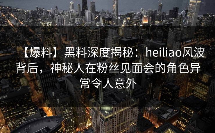 【爆料】黑料深度揭秘：heiliao风波背后，神秘人在粉丝见面会的角色异常令人意外