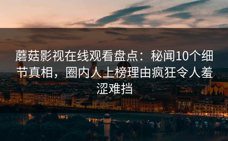 蘑菇影视在线观看盘点：秘闻10个细节真相，圈内人上榜理由疯狂令人羞涩难挡