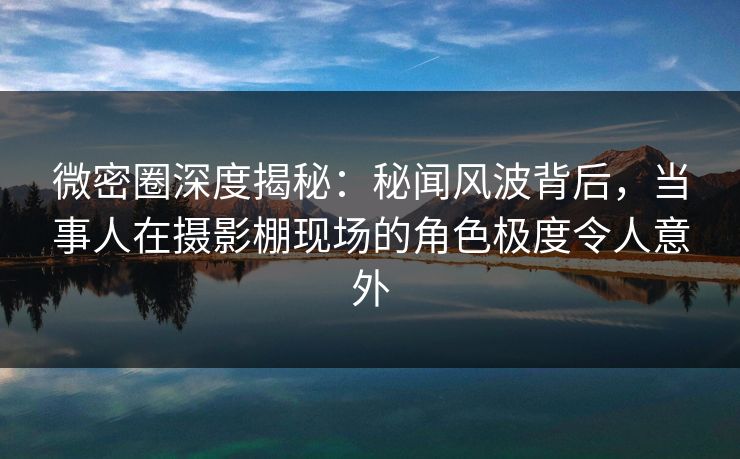 微密圈深度揭秘：秘闻风波背后，当事人在摄影棚现场的角色极度令人意外