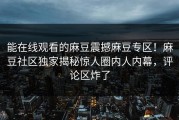 能在线观看的麻豆震撼麻豆专区！麻豆社区独家揭秘惊人圈内人内幕，评论区炸了