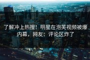 了解冲上热搜！明星在泡芙视频被爆内幕，网友：评论区炸了