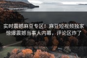 实时震撼麻豆专区！麻豆短视频独家惊爆震撼当事人内幕，评论区炸了