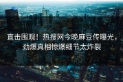 直击围观！热搜网今晚麻豆传曝光，劲爆真相惊爆细节太炸裂