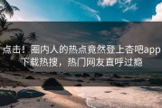 点击！圈内人的热点竟然登上杏吧app下载热搜，热门网友直呼过瘾