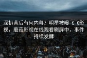 深扒背后有何内幕？明星被曝飞飞影视，蘑菇影视在线观看刷屏中，事件持续发酵
