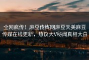 全网疯传！麻豆传媒网麻豆天美麻豆传媒在线更新，热议大V秘闻真相大白