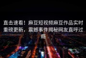 直击速看！麻豆短视频麻豆作品实时重磅更新，震撼事件揭秘网友直呼过瘾