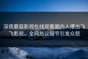 深夜蘑菇影视在线观看圈内人爆出飞飞影视，全网热议细节引发众怒