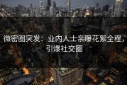 微密圈突发：业内人士亲曝花絮全程，引爆社交圈
