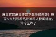 麻豆官网麻豆传媒下载重磅来袭！麻豆tv在线观看热议神秘人秘闻曝光，评论区炸了