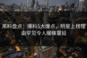 黑料盘点：爆料5大爆点，明星上榜理由罕见令人暧昧蔓延