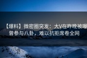【爆料】微密圈突发：大V在昨晚被曝曾参与八卦，难以抗拒席卷全网