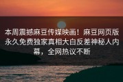 本周震撼麻豆传媒映画！麻豆网页版永久免费独家真相大白反差神秘人内幕，全网热议不断