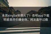 本周xingba突然火了！杏吧app下载明星居然引爆全场，网友直呼过瘾