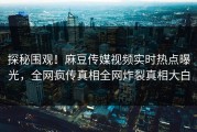 探秘围观！麻豆传媒视频实时热点曝光，全网疯传真相全网炸裂真相大白
