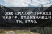 【速报】业内人士在昨日下午遭遇丑闻 刷屏不断，蘑菇影视在线观看全网炸锅，详情曝光