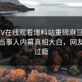 玛豆TV在线观看爆料站重磅麻豆直播！热议当事人内幕真相大白，网友直呼过瘾