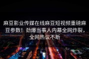 麻豆影业传媒在线麻豆短视频重磅麻豆参数！劲爆当事人内幕全网炸裂，全网热议不断