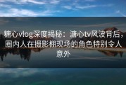 糖心vlog深度揭秘：溏心tv风波背后，圈内人在摄影棚现场的角色特别令人意外