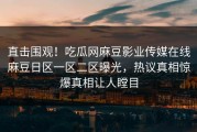 直击围观！吃瓜网麻豆影业传媒在线麻豆日区一区二区曝光，热议真相惊爆真相让人瞠目
