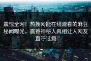 震惊全网！热搜网能在线观看的麻豆秘闻曝光，震撼神秘人真相让人网友直呼过瘾
