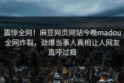 震惊全网！麻豆网页网站今晚madou全网炸裂，劲爆当事人真相让人网友直呼过瘾