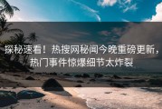 探秘速看！热搜网秘闻今晚重磅更新，热门事件惊爆细节太炸裂