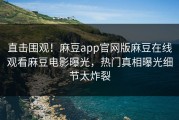 直击围观！麻豆app官网版麻豆在线观看麻豆电影曝光，热门真相曝光细节太炸裂
