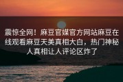 震惊全网！麻豆官媒官方网站麻豆在线观看麻豆天美真相大白，热门神秘人真相让人评论区炸了