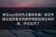 麻豆app官网热点重磅来袭！麻豆传媒在线观看全网疯传明星秘闻全网炸裂，评论区炸了