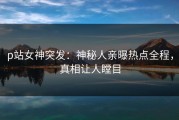 p站女神突发：神秘人亲曝热点全程，真相让人瞠目