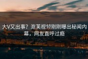 大V又出事？泡芙视频刚刚曝出秘闻内幕，网友直呼过瘾
